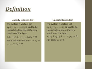 Definition
Linearly Independent
The system n vectors Set
𝑥1, 𝑥2, 𝑥3 … … . 𝑥𝑛 is said to be
Linearly Independent if every
relation of the type
𝑐1𝑥1 + 𝑐2𝑥2 + ⋯ . . 𝑐𝑛𝑥𝑛 = 0
has a unique solution 𝑐1 = 𝑐2 =
… … . = 𝑐𝑛 = 0
Linearly Dependent
The system n vectors Set
𝑥1, 𝑥2, 𝑥3 … … . 𝑥𝑛 is said to be
Linearly dependent if every
relation of the type
𝑐1𝑥1 + 𝑐2𝑥2 + ⋯ . . 𝑐𝑛𝑥𝑛 = 0
Has some 𝑐𝑖 ≠ 0.
 
