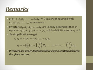 Remarks
• 𝑐1𝑥1 + 𝑐2𝑥2 + ⋯ . . 𝑐𝑛𝑥𝑛 = 0 is a linear equation with
𝑐1, c2, c3 … … cn as unknowns.
• If vectors 𝑥1, 𝑥2, 𝑥3, … … 𝑥𝑛 are linearly dependent then in
equation 𝑐1𝑥1 + 𝑐2𝑥2 + ⋯ . . 𝑐𝑛𝑥𝑛 = 0 by definition some 𝑐𝑘 ≠ 0.
• By simplification we get
• 𝑐𝑘𝑥𝑘 = −𝑐1𝑥1 − 𝑐2𝑥2 … … − 𝑐𝑛𝑥𝑛
• 𝑥𝑘 = −
𝑐1
𝑐𝑘
𝑥1 −
𝑐2
𝑐𝑘
𝑥2 − … … … . −
𝑐𝑛
𝑐𝑘
𝑥𝑛
• If vectors are dependent then there exist a relation between
the given vectors.
 