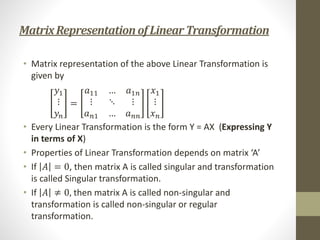 MatrixRepresentationofLinear Transformation
• Matrix representation of the above Linear Transformation is
given by
𝑦1
⋮
𝑦𝑛
=
𝑎11 … 𝑎1𝑛
⋮ ⋱ ⋮
𝑎𝑛1 … 𝑎𝑛𝑛
𝑥1
⋮
𝑥𝑛
• Every Linear Transformation is the form Y = AX (Expressing Y
in terms of X)
• Properties of Linear Transformation depends on matrix ‘A’
• If 𝐴 = 0, then matrix A is called singular and transformation
is called Singular transformation.
• If 𝐴 ≠ 0, then matrix A is called non-singular and
transformation is called non-singular or regular
transformation.
 