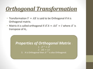 Orthogonal Transformation
• Transformation 𝑌 = 𝐴𝑋 is said to be Orthogonal if A is
Orthogonal matrix.
• Matrix A is called orthogonal if 𝐴′
𝐴 = 𝐴𝐴′
= 𝐼 where 𝐴′
is
transpose of A,.
Properties of Orthogonal Matrix :
1. 𝐴−1
= 𝐴′
2. 𝐴 = ±1
3. A is Orthogonal then 𝐴−1
is also Orthogonal.
 