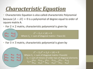 Characteristic Equation
• Characteristic Equation is also called characteristic Polynomial
because 𝐴 − 𝜆𝐼 = 0 is a polynomial of degree equal to order of
square matrix A.
• For 2 × 2 matrix, characteristic polynomial is given by
• For 3 × 3 matrix, characteristic polynomial is given by
𝜆2
− 𝑆1𝜆 + 𝐴 = 0
Where 𝑆1 = sum of diagonal matrix = Trace (A)
𝜆3
− 𝑆1𝜆2
+ 𝑆2𝜆 − 𝐴 = 0
Where 𝑆1 = sum of diagonal matrix =Trace(A)
𝑆2 = sum of minors of order two of diagonal elements
𝑆2=
𝑎22 𝑎23
𝑎32 𝑎33
+
𝑎11 𝑎13
𝑎31 𝑎33
+
𝑎11 𝑎12
𝑎21 𝑎22
𝑎11 𝑎12
𝑎21 𝑎22
𝑎11 𝑎12 𝑎13
𝑎21 𝑎22 𝑎23
𝑎31 𝑎32 𝑎33
 