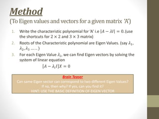 Method
(To Eigenvaluesandvectorsforagivenmatrix ‘A’)
1. Write the characteristic polynomial for ‘A’ i.e 𝐴 − 𝜆𝐼 = 0. (use
the shortcuts for 2 × 2 and 3 × 3 matrix)
2. Roots of the Characteristic polynomial are Eigen Values. (say 𝜆1,
𝜆2, 𝜆3 … . . )
3. For each Eigen Value 𝜆𝑖, we can find Eigen vectors by solving the
system of linear equation
𝐴 − 𝜆𝑖𝐼 𝑋 = 0
Brain Teaser
Can same Eigen vector can correspond to two different Eigen Values?
If no, then why? If yes, can you find it?
HINT: USE THE BASIC DEFINITION OF EIGEN VECTOR
 
