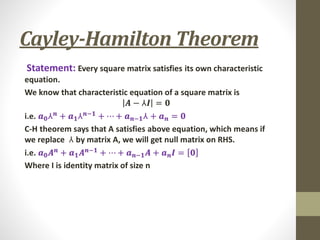 Cayley-Hamilton Theorem
Statement: Every square matrix satisfies its own characteristic
equation.
We know that characteristic equation of a square matrix is
𝑨 − ⅄𝑰 = 𝟎
i.e. 𝒂𝟎⅄𝒏 + 𝒂𝟏⅄𝒏−𝟏 + ⋯ + 𝒂𝒏−𝟏⅄ + 𝒂𝒏 = 𝟎
C-H theorem says that A satisfies above equation, which means if
we replace ⅄ by matrix A, we will get null matrix on RHS.
i.e. 𝒂𝟎𝑨𝒏 + 𝒂𝟏𝑨𝒏−𝟏 + ⋯ + 𝒂𝒏−𝟏𝑨 + 𝒂𝒏𝑰 = 𝟎
Where I is identity matrix of size n
 