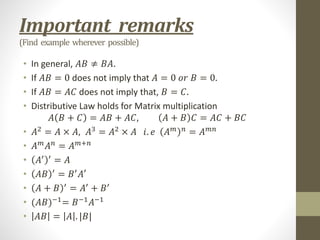 Important remarks
(Find example wherever possible)
• In general, 𝐴𝐵 ≠ 𝐵𝐴.
• If 𝐴𝐵 = 0 does not imply that 𝐴 = 0 𝑜𝑟 𝐵 = 0.
• If 𝐴𝐵 = 𝐴𝐶 does not imply that, 𝐵 = 𝐶.
• Distributive Law holds for Matrix multiplication
𝐴 𝐵 + 𝐶 = 𝐴𝐵 + 𝐴𝐶, 𝐴 + 𝐵 𝐶 = 𝐴𝐶 + 𝐵𝐶
• 𝐴2
= 𝐴 × 𝐴, 𝐴3
= 𝐴2
× 𝐴 𝑖. 𝑒 𝐴𝑚 𝑛
= 𝐴𝑚𝑛
• 𝐴𝑚
𝐴𝑛
= 𝐴𝑚+𝑛
• 𝐴′ ′
= 𝐴
• 𝐴𝐵 ′
= 𝐵′
𝐴′
• 𝐴 + 𝐵 ′
= 𝐴′
+ 𝐵′
• (𝐴𝐵)−1
= 𝐵−1
𝐴−1
• 𝐴𝐵 = 𝐴 . |𝐵|
 