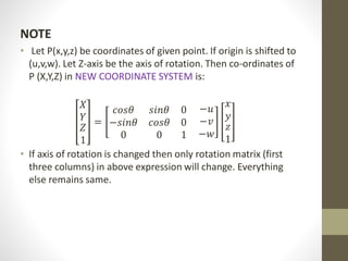 NOTE
• Let P(x,y,z) be coordinates of given point. If origin is shifted to
(u,v,w). Let Z-axis be the axis of rotation. Then co-ordinates of
P (X,Y,Z) in NEW COORDINATE SYSTEM is:
𝑋
𝑌
𝑍
1
=
𝑐𝑜𝑠𝜃 𝑠𝑖𝑛𝜃 0
−𝑠𝑖𝑛𝜃 𝑐𝑜𝑠𝜃 0
0 0 1
−𝑢
−𝑣
−𝑤
𝑥
𝑦
𝑧
1
• If axis of rotation is changed then only rotation matrix (first
three columns) in above expression will change. Everything
else remains same.
 