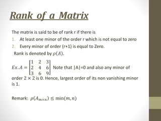 Rank of a Matrix
The matrix is said to be of rank r if there is
1. At least one minor of the order r which is not equal to zero
2. Every minor of order (r+1) is equal to Zero.
Rank is denoted by 𝜌 𝐴 .
𝐸𝑥. 𝐴 =
1 2 3
2 4 6
3 6 9
Note that |A|=0 and also any minor of
order 2 × 2 is 0. Hence, largest order of its non vanishing minor
is 1.
Remark: 𝜌 𝐴𝑚×𝑛 ≤ min(𝑚, 𝑛)
 