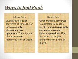 Ways to find Rank
Echelon Form
Given Matrix is to be
converted to Row Echelon
form using only
elementary row
operations. Then, number
of non-zero rows
represents rank of Matrix.
Normal Form
Given matrix is converted
to normal form(roughly
identity matrix) using both
elementary row and
column operations. Then
the order of (roughly)
identity matrix is rank of
matrix.
 