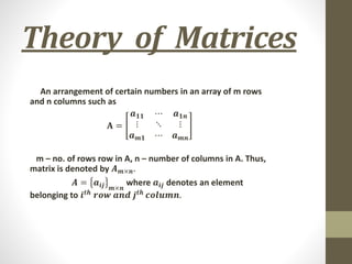 Theory of Matrices
An arrangement of certain numbers in an array of m rows
and n columns such as
𝐀 =
𝒂𝟏𝟏 ⋯ 𝒂𝟏𝒏
⋮ ⋱ ⋮
𝒂𝒎𝟏 ⋯ 𝒂𝒎𝒏
m – no. of rows row in A, n – number of columns in A. Thus,
matrix is denoted by 𝑨𝒎×𝒏.
𝑨 = 𝒂𝒊𝒋 𝒎×𝒏
where 𝒂𝒊𝒋 denotes an element
belonging to 𝒊𝒕𝒉
𝒓𝒐𝒘 𝒂𝒏𝒅 𝒋𝒕𝒉
𝒄𝒐𝒍𝒖𝒎𝒏.
 