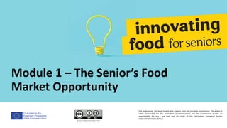 Co-funded by the
Erasmus+ Programme
of the European Union
Module 1 – The Senior’s Food
Market Opportunity
This programme has been funded with support from the European Commission. The author is
solely responsible for this publication (communication) and the Commission accepts no
responsibility for any use that may be made of the information contained therein
2020-1-DE02-KA202-007612
 