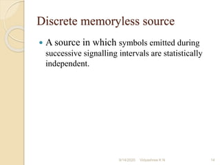 Discrete memoryless source
 A source in which symbols emitted during
successive signalling intervals are statistically
independent.
9/14/2020 14
Vidyashree K N
 