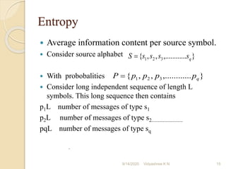 Entropy
 Average information content per source symbol.
 Consider source alphabet
 With probobalities
 Consider long independent sequence of length L
symbols. This long sequence then contains
p1L number of messages of type s1
p2L number of messages of type s2.........................
pqL number of messages of type sq
.
}
...
,.........
,
,
{ 3
2
1 q
s
s
s
s
S =
}
...
,.........
,
,
{ 3
2
1 q
p
p
p
p
P =
9/14/2020 15
Vidyashree K N
 