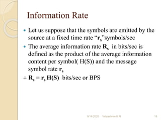 Information Rate
 Let us suppose that the symbols are emitted by the
source at a fixed time rate “rs”symbols/sec
 The average information rate Rs in bits/sec is
defined as the product of the average information
content per symbol( H(S)) and the message
symbol rate rs
∴ Rs = rs H(S) bits/sec or BPS
9/14/2020 18
Vidyashree K N
 