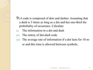 9] A code is composed of dots and dashes. Assuming that
a dash is 3 times as long as a dot and has one-third the
probobality of occurence. Calculate
(i) The information in a dot and dash
(ii) The entroy of dot-dash code
(iii) The average rate of information if a dot lasts for 10 m-
sc and this time is allowed between symbols.
9/14/2020 22
Vidyashree K N
 