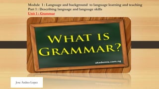 Module 1 : Language and background to language learning and teaching
Part 1 : Describing language and language skills
Unit 1 : Grammar
Jose Andres Lopez
 