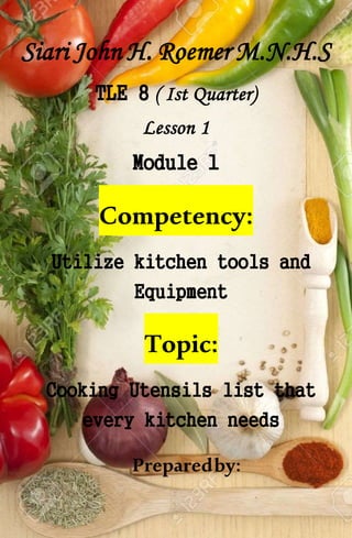 Siari John H. Roemer M.N.H.S
TLE 8 ( Ist Quarter)
Lesson 1
Module 1
Competency:
Utilize kitchen tools and
Equipment
Topic:
Cooking Utensils list that
every kitchen needs
Preparedby:
 