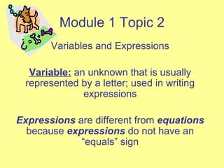 Module 1 Topic 2 Variables and Expressions Variable:  an unknown that is usually represented by a letter; used in writing expressions Expressions  are different from  equations  because  expressions  do not have an “equals” sign 