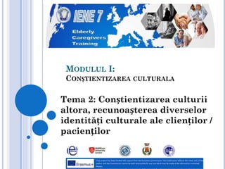 MODULUL I:
CONȘTIENTIZAREA CULTURALA
Tema 2: Conștientizarea culturii
altora, recunoașterea diverselor
identități culturale ale clienților /
pacienților
 