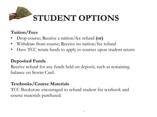 STUDENT OPTIONS
Tuition/Fees
• Drop course; Receive a tuition/fee refund (or)
• Withdraw from course; Receive no tuition/fee refund
• Have TCC retain funds to apply to courses upon student return
Deposited Funds
Receive refund for any funds held on deposit, such as remaining
balance on Storm Card.
Textbooks/Course Materials
TCC Bookstore encouraged to refund student for textbook and
course materials purchased.

1

 