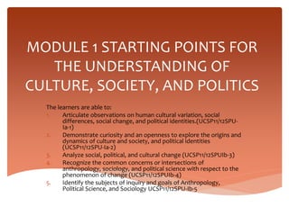 MODULE 1 STARTING POINTS FOR
THE UNDERSTANDING OF
CULTURE, SOCIETY, AND POLITICS
The learners are able to:
1. Articulate observations on human cultural variation, social
differences, social change, and political identities.(UCSP11/12SPU-
Ia-1)
2. Demonstrate curiosity and an openness to explore the origins and
dynamics of culture and society, and political identities
(UCSP11/12SPU-Ia-2)
3. Analyze social, political, and cultural change (UCSP11/12SPUIb-3)
4. Recognize the common concerns or intersections of
anthropology, sociology, and political science with respect to the
phenomenon of change (UCSP11/12SPUIb-4)
5. Identify the subjects of inquiry and goals of Anthropology,
Political Science, and Sociology UCSP11/12SPU-Ib-5
 