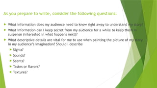 As you prepare to write, consider the following questions:
 What information does my audience need to know right away to understand my story?
 What information can I keep secret from my audience for a while to keep them in
suspense (interested in what happens next)?
 What descriptive details are vital for me to use when painting the picture of my story
in my audience’s imagination? Should I describe
 Sights?
 Sounds?
 Scents?
 Tastes or flavors?
 Textures?
 