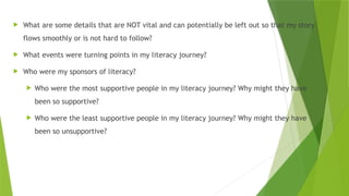  What are some details that are NOT vital and can potentially be left out so that my story
flows smoothly or is not hard to follow?
 What events were turning points in my literacy journey?
 Who were my sponsors of literacy?
 Who were the most supportive people in my literacy journey? Why might they have
been so supportive?
 Who were the least supportive people in my literacy journey? Why might they have
been so unsupportive?
 