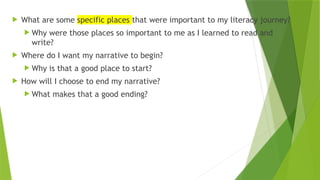  What are some specific places that were important to my literacy journey?
 Why were those places so important to me as I learned to read and
write?
 Where do I want my narrative to begin?
 Why is that a good place to start?
 How will I choose to end my narrative?
 What makes that a good ending?
 
