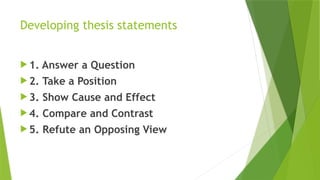 Developing thesis statements
 1. Answer a Question
 2. Take a Position
 3. Show Cause and Effect
 4. Compare and Contrast
 5. Refute an Opposing View
 