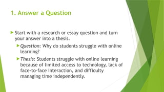 1. Answer a Question
 Start with a research or essay question and turn
your answer into a thesis.
Question: Why do students struggle with online
learning?
Thesis: Students struggle with online learning
because of limited access to technology, lack of
face-to-face interaction, and difficulty
managing time independently.
 