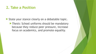2. Take a Position
 State your stance clearly on a debatable topic.
Thesis: School uniforms should be mandatory
because they reduce peer pressure, increase
focus on academics, and promote equality.
 