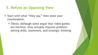 5. Refute an Opposing View
 Start with what “they say,” then state your
counterpoint.
Thesis: Although some argue that video games
are harmful, they actually improve problem-
solving skills, teamwork, and strategic thinking.
 