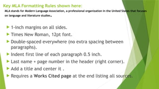 Key MLA Formatting Rules shown here:
 1-inch margins on all sides.
 Times New Roman, 12pt font.
 Double-spaced everywhere (no extra spacing between
paragraphs).
 Indent first line of each paragraph 0.5 inch.
 Last name + page number in the header (right corner).
 Add a title and center it .
 Requires a Works Cited page at the end listing all sources.
MLA stands for Modern Language Association, a professional organization in the United States that focuses
on language and literature studies.
 