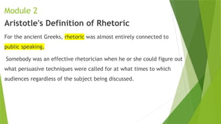 Module 2
Aristotle's Definition of Rhetoric
For the ancient Greeks, rhetoric was almost entirely connected to
public speaking.
Somebody was an effective rhetorician when he or she could figure out
what persuasive techniques were called for at what times to which
audiences regardless of the subject being discussed.
 