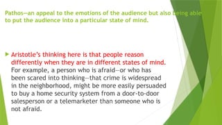 Pathos—an appeal to the emotions of the audience but also being able
to put the audience into a particular state of mind.
 Aristotle’s thinking here is that people reason
differently when they are in different states of mind.
For example, a person who is afraid—or who has
been scared into thinking—that crime is widespread
in the neighborhood, might be more easily persuaded
to buy a home security system from a door-to-door
salesperson or a telemarketer than someone who is
not afraid.
 