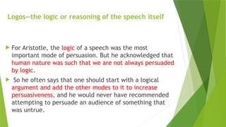 Logos—the logic or reasoning of the speech itself
 For Aristotle, the logic of a speech was the most
important mode of persuasion. But he acknowledged that
human nature was such that we are not always persuaded
by logic.
 So he often says that one should start with a logical
argument and add the other modes to it to increase
persuasiveness, and he would never have recommended
attempting to persuade an audience of something that
was untrue.
 