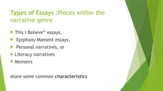 Types of Essays :Pieces within the
narrative genre
 This I Believe” essays,
 Epiphany Moment essays,
 Personal narratives, or
 Literacy narratives
 Memoirs
share some common characteristics
 