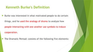 Kenneth Burke's Definition
 Burke was interested in what motivated people to do certain
things, and he used the analogy of drama to analyze how
people interacting with one another use symbols to induce
cooperation.
 The Dramatic Pentad: consists of the following five elements:
 