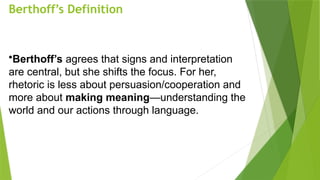 Berthoff’s Definition
•Berthoff’s agrees that signs and interpretation
are central, but she shifts the focus. For her,
rhetoric is less about persuasion/cooperation and
more about making meaning—understanding the
world and our actions through language.
 