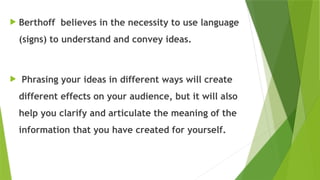  Berthoff believes in the necessity to use language
(signs) to understand and convey ideas.
 Phrasing your ideas in different ways will create
different effects on your audience, but it will also
help you clarify and articulate the meaning of the
information that you have created for yourself.
 