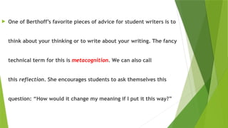  One of Berthoff’s favorite pieces of advice for student writers is to
think about your thinking or to write about your writing. The fancy
technical term for this is metacognition. We can also call
this reflection. She encourages students to ask themselves this
question: “How would it change my meaning if I put it this way?”

 