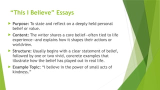 “This I Believe” Essays
 Purpose: To state and reflect on a deeply held personal
belief or value.
 Content: The writer shares a core belief—often tied to life
experience—and explains how it shapes their actions or
worldview.
 Structure: Usually begins with a clear statement of belief,
followed by one or two vivid, concrete examples that
illustrate how the belief has played out in real life.
 Example Topic: “I believe in the power of small acts of
kindness.”
 
