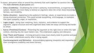 In essays, persuasion relies on several key elements that work together to convince the reader.
The main elements of persuasion are:
1. Ethos (Credibility) – Establishing the writer’s authority, trustworthiness, or expertise on the
subject. Readers are more likely to believe an argument when the writer shows knowledge,
fairness, and reliability.
2. Pathos (Emotion) – Appealing to the audience’s feelings, values, or experiences to create a
strong emotional connection. This could include storytelling, vivid language, or examples
that spark sympathy, anger, or inspiration.
3. Logos (Logic) – Using clear reasoning, facts, statistics, and evidence to support the
argument. Logical structure and well-organized ideas make the essay convincing and harder
to refute.
4. Kairos (Timeliness/Context) – Presenting the argument at the right time or within the right
context, showing why the issue matters now. This emphasizes urgency and relevance.
5. Clear Thesis and Purpose – A strong persuasive essay must clearly state its position and goal
so the reader understands exactly what is being argued.
6. Counterarguments and Refutation – Acknowledging opposing viewpoints and responding to
them strengthens credibility and shows fairness.
 
