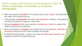 Writers usually write with one or more purposes in mind—to
inform, to persuade, to entertain, or to express
feelings/ideas.
 When the purpose is to inform, the writing must be clear, factual, and organized so
the reader learns something new.
 If the purpose is to persuade, the writer uses arguments, evidence, and appeals to
convince the audience to agree or take action.
 Writing to entertain often uses creativity, storytelling, or humor to capture the
reader’s attention and enjoyment.
 When the purpose is to express, the writing may be more personal, reflective, or
emotional, helping the writer share thoughts and feelings.
 By identifying the purpose, a writer can choose the right style, structure, and
language to achieve the goal effectively.
 