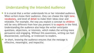 Understanding the Intended Audience
 It is crucial that a writer understands his or her intended audience.
When writers know their audience, they can choose the right tone,
vocabulary, and level of detail to make their ideas clear and
relatable. For example, the way you explain a concept to children
will be very different from how you present it to experts in the field.
Understanding the audience also helps the writer anticipate
questions, objections, or interests, which makes the writing more
persuasive and engaging. Without this awareness, writing can feel
disconnected, confusing, or irrelevant to readers.
 In short, knowing the audience ensures that the message is
effective, meaningful, and impactful.
 
