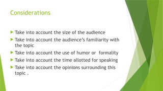 Considerations
 Take into account the size of the audience
 Take into account the audience’s familiarity with
the topic
 Take into account the use of humor or formality
 Take into account the time allotted for speaking
 Take into account the opinions surrounding this
topic .
 