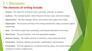 2.1 Discussion
The elements of writing include:
1. Purpose – The reason for writing (to inform, persuade, entertain, or explain).
2. Audience – The intended readers, which influence the tone, style, and level of detail.
3. Ideas/Content – The main message, details, and evidence that support the writing.
4. Organization – The structure and flow of the writing (introduction, body, conclusion; logical
sequencing).
5. Voice – The writer’s unique style, personality, and attitude expressed in the writing.
6. Word Choice – The use of precise, vivid, and appropriate language.
7. Sentence Fluency – The rhythm and flow of sentences, using variety and clarity.
8. Conventions – Grammar, spelling, punctuation, capitalization, and mechanics.
9. Presentation – The final appearance, including formatting, layout, and visuals (especially
important in formal or digital texts).
 