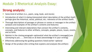Module 3 Rhetorical Analysis Essay:
Strong analysis:
 Some kind of artifact (i.e., poem, song, book, and movie)
 Introduction of what it is being interpreted (short description of the artifact itself,
perhaps give the historical, social, political, etc. relevance of the artifact itself)
 Thorough descriptions of passages or phrases or scenes or messages in the artifact
(analysis and examples of the artifact’s contents and features)
 Interesting and relevant elaborations that connect the artifact’s contents,
concepts, and features to other artifacts, concepts, people, places, issues, events,
and so forth.
 Opinion in the closing paragraph—optional(of what the artifact’s message[s] are
conveying to you . . . limit bias or at least acknowledge it in your writing)
 Effectively addressing the guiding questions listed earlier—optional
 Design of the product (the writing that explains and analyzes the artifact)
 