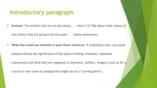 Introductory paragraph
 Content: The artifact that we are discussing . . . what is it? Talk about what view(s) of
the artifact that are going to be discussed . . . thesis sentence(s) .
 What else could you mention in your thesis sentence: If analyzing a text—you could
analyze/discuss the significance of the style of writing, theme(s), important
character(s) and what they are supposed to represent, symbols, imagery (such as for a
crucial or vital scene or passage that might act as a “turning point”) .
 
