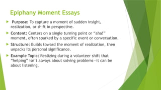 Epiphany Moment Essays
 Purpose: To capture a moment of sudden insight,
realization, or shift in perspective.
 Content: Centers on a single turning point or “aha!”
moment, often sparked by a specific event or conversation.
 Structure: Builds toward the moment of realization, then
unpacks its personal significance.
 Example Topic: Realizing during a volunteer shift that
“helping” isn’t always about solving problems—it can be
about listening.
 