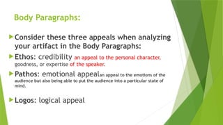 Body Paragraphs:
Consider these three appeals when analyzing
your artifact in the Body Paragraphs:
Ethos: credibility an appeal to the personal character,
goodness, or expertise of the speaker.
Pathos: emotional appealan appeal to the emotions of the
audience but also being able to put the audience into a particular state of
mind.
Logos: logical appeal
 