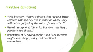 ✅ Pathos (Emotion)
 Vivid imagery: “I have a dream that my four little
children will one day live in a nation where they
will not be judged by the color of their skin…”
 Use of metaphors: “America has given the Negro
people a bad check…”
 Repetition of “I have a dream” and “Let freedom
ring” evokes hope, unity, and emotional
momentum.
 
